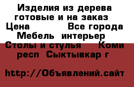 Изделия из дерева готовые и на заказ › Цена ­ 1 500 - Все города Мебель, интерьер » Столы и стулья   . Коми респ.,Сыктывкар г.